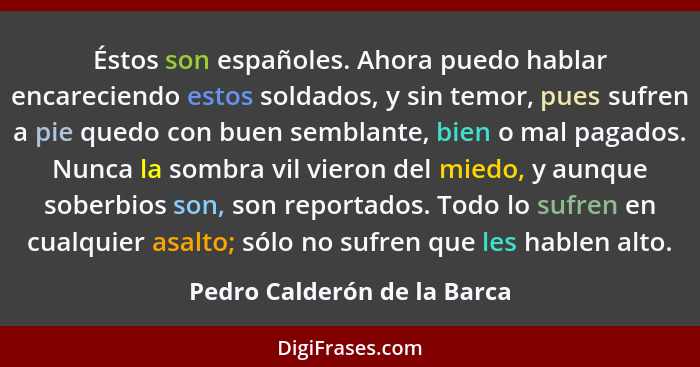 Éstos son españoles. Ahora puedo hablar encareciendo estos soldados, y sin temor, pues sufren a pie quedo con buen sembla... - Pedro Calderón de la Barca