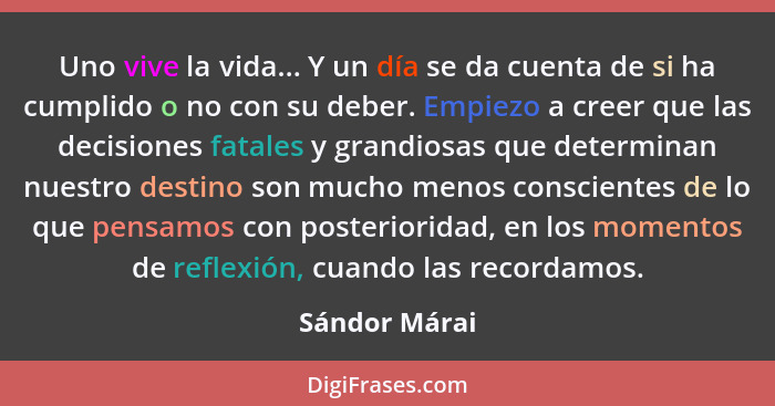 Uno vive la vida... Y un día se da cuenta de si ha cumplido o no con su deber. Empiezo a creer que las decisiones fatales y grandiosas... - Sándor Márai