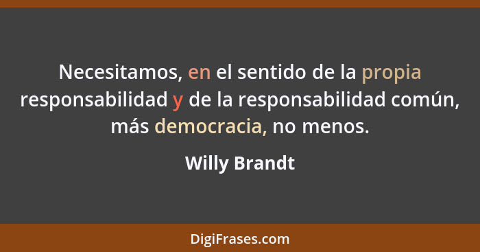 Necesitamos, en el sentido de la propia responsabilidad y de la responsabilidad común, más democracia, no menos.... - Willy Brandt