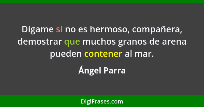 Dígame si no es hermoso, compañera, demostrar que muchos granos de arena pueden contener al mar.... - Ángel Parra