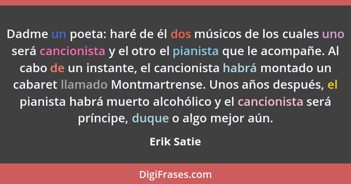 Dadme un poeta: haré de él dos músicos de los cuales uno será cancionista y el otro el pianista que le acompañe. Al cabo de un instante,... - Erik Satie