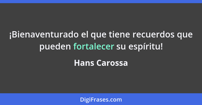 ¡Bienaventurado el que tiene recuerdos que pueden fortalecer su espíritu!... - Hans Carossa