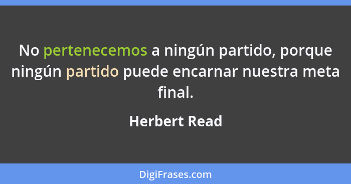 No pertenecemos a ningún partido, porque ningún partido puede encarnar nuestra meta final.... - Herbert Read