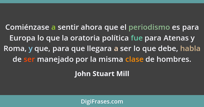 Comiénzase a sentir ahora que el periodismo es para Europa lo que la oratoria política fue para Atenas y Roma, y que, para que lleg... - John Stuart Mill