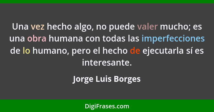 Una vez hecho algo, no puede valer mucho; es una obra humana con todas las imperfecciones de lo humano, pero el hecho de ejecutarl... - Jorge Luis Borges