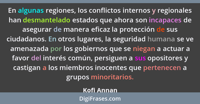 En algunas regiones, los conflictos internos y regionales han desmantelado estados que ahora son incapaces de asegurar de manera eficaz l... - Kofi Annan