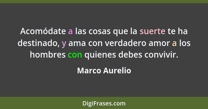 Acomódate a las cosas que la suerte te ha destinado, y ama con verdadero amor a los hombres con quienes debes convivir.... - Marco Aurelio