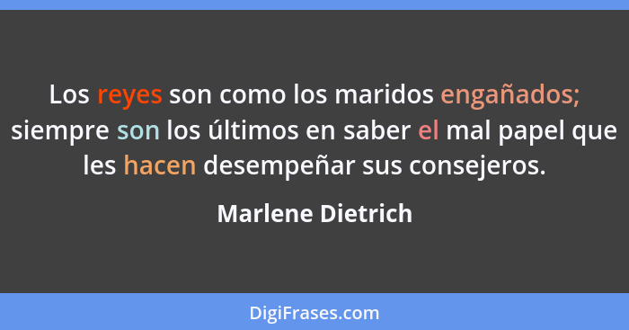 Los reyes son como los maridos engañados; siempre son los últimos en saber el mal papel que les hacen desempeñar sus consejeros.... - Marlene Dietrich