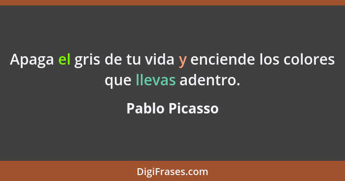 Apaga el gris de tu vida y enciende los colores que llevas adentro.... - Pablo Picasso