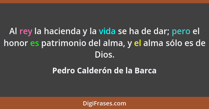 Al rey la hacienda y la vida se ha de dar; pero el honor es patrimonio del alma, y el alma sólo es de Dios.... - Pedro Calderón de la Barca