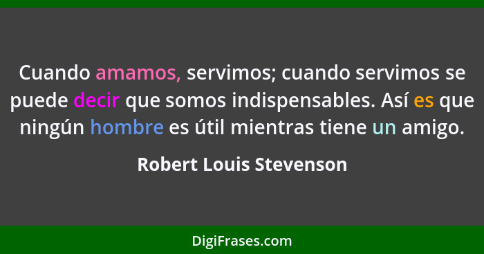 Cuando amamos, servimos; cuando servimos se puede decir que somos indispensables. Así es que ningún hombre es útil mientras t... - Robert Louis Stevenson