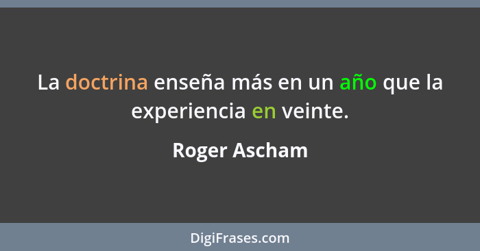 La doctrina enseña más en un año que la experiencia en veinte.... - Roger Ascham