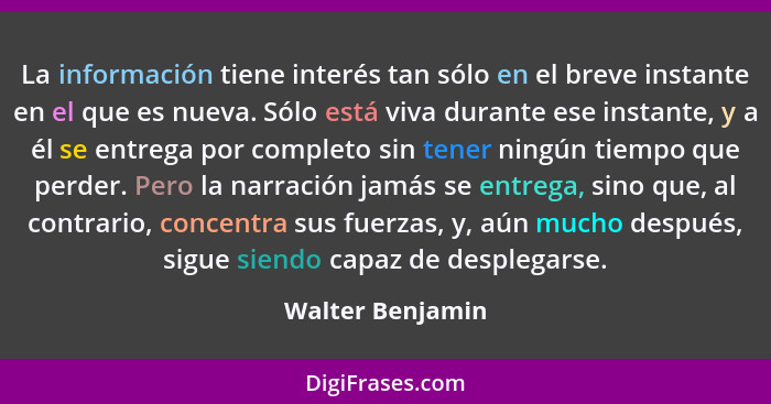 La información tiene interés tan sólo en el breve instante en el que es nueva. Sólo está viva durante ese instante, y a él se entreg... - Walter Benjamin