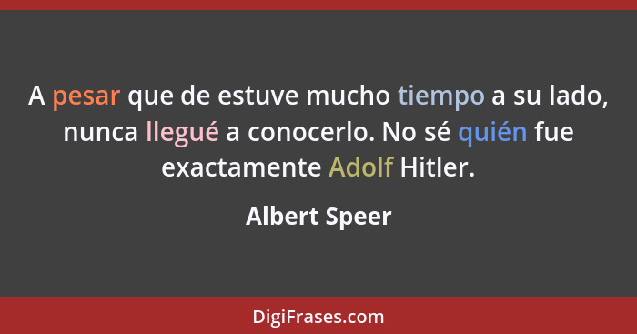 A pesar que de estuve mucho tiempo a su lado, nunca llegué a conocerlo. No sé quién fue exactamente Adolf Hitler.... - Albert Speer