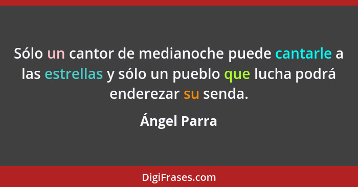 Sólo un cantor de medianoche puede cantarle a las estrellas y sólo un pueblo que lucha podrá enderezar su senda.... - Ángel Parra