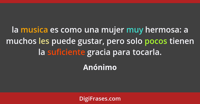 la musica es como una mujer muy hermosa: a muchos les puede gustar, pero solo pocos tienen la suficiente gracia para tocarla.... - Anónimo