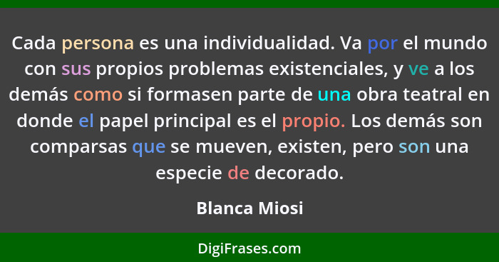 Cada persona es una individualidad. Va por el mundo con sus propios problemas existenciales, y ve a los demás como si formasen parte de... - Blanca Miosi