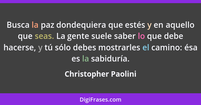 Busca la paz dondequiera que estés y en aquello que seas. La gente suele saber lo que debe hacerse, y tú sólo debes mostrarles e... - Christopher Paolini