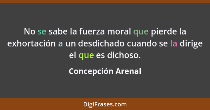 No se sabe la fuerza moral que pierde la exhortación a un desdichado cuando se la dirige el que es dichoso.... - Concepción Arenal