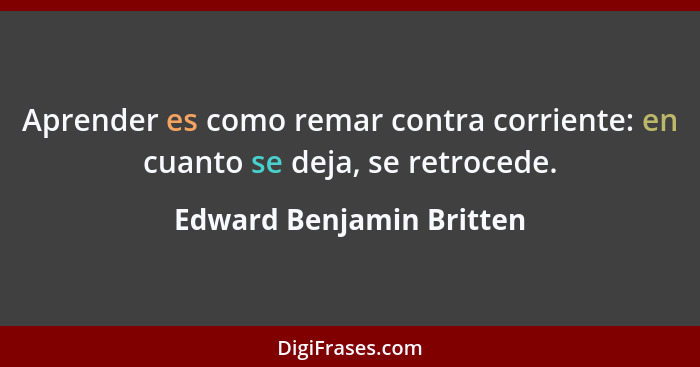 Aprender es como remar contra corriente: en cuanto se deja, se retrocede.... - Edward Benjamin Britten