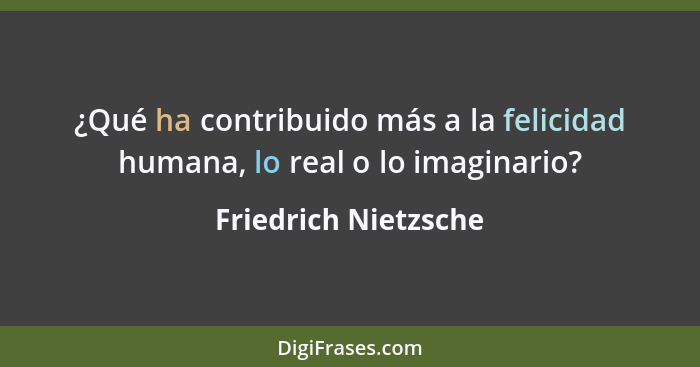 ¿Qué ha contribuido más a la felicidad humana, lo real o lo imaginario?... - Friedrich Nietzsche
