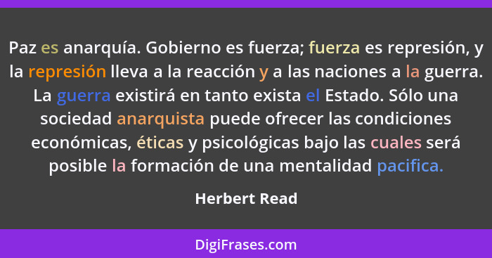 Paz es anarquía. Gobierno es fuerza; fuerza es represión, y la represión lleva a la reacción y a las naciones a la guerra. La guerra ex... - Herbert Read