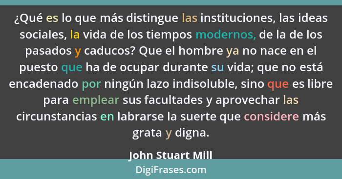 ¿Qué es lo que más distingue las instituciones, las ideas sociales, la vida de los tiempos modernos, de la de los pasados y caducos... - John Stuart Mill