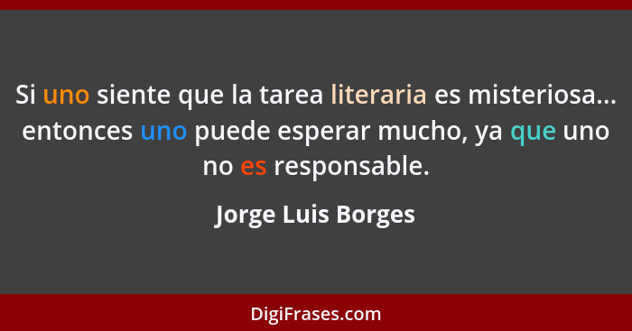 Si uno siente que la tarea literaria es misteriosa... entonces uno puede esperar mucho, ya que uno no es responsable.... - Jorge Luis Borges