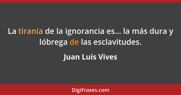 La tiranía de la ignorancia es... la más dura y lóbrega de las esclavitudes.... - Juan Luis Vives