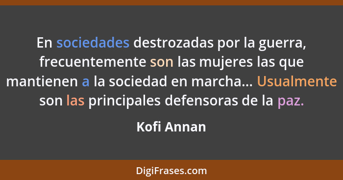 En sociedades destrozadas por la guerra, frecuentemente son las mujeres las que mantienen a la sociedad en marcha... Usualmente son las p... - Kofi Annan