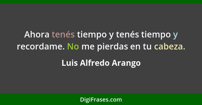 Ahora tenés tiempo y tenés tiempo y recordame. No me pierdas en tu cabeza.... - Luis Alfredo Arango