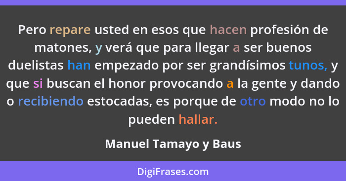 Pero repare usted en esos que hacen profesión de matones, y verá que para llegar a ser buenos duelistas han empezado por ser gr... - Manuel Tamayo y Baus