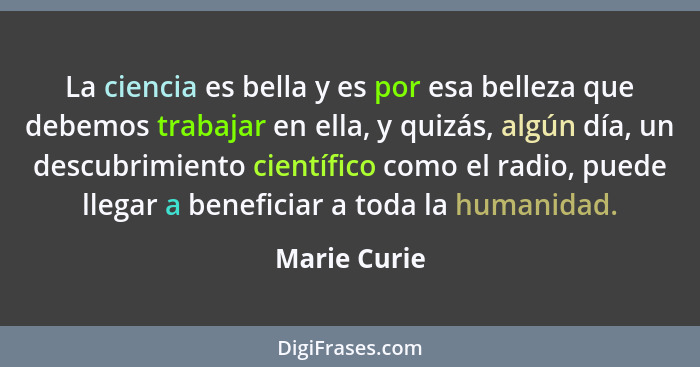 La ciencia es bella y es por esa belleza que debemos trabajar en ella, y quizás, algún día, un descubrimiento científico como el radio,... - Marie Curie