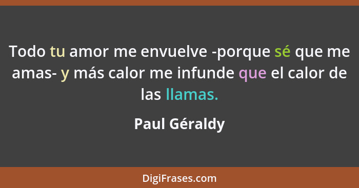 Todo tu amor me envuelve -porque sé que me amas- y más calor me infunde que el calor de las llamas.... - Paul Géraldy