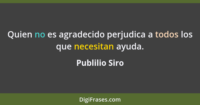 Quien no es agradecido perjudica a todos los que necesitan ayuda.... - Publilio Siro