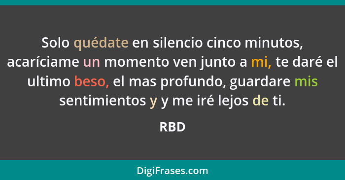 Solo quédate en silencio cinco minutos, acaríciame un momento ven junto a mi, te daré el ultimo beso, el mas profundo, guardare mis sentimientos... - RBD