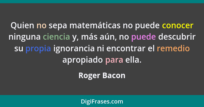 Quien no sepa matemáticas no puede conocer ninguna ciencia y, más aún, no puede descubrir su propia ignorancia ni encontrar el remedio a... - Roger Bacon