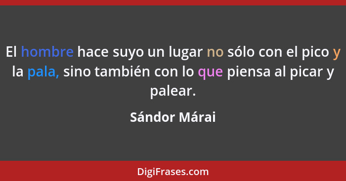 El hombre hace suyo un lugar no sólo con el pico y la pala, sino también con lo que piensa al picar y palear.... - Sándor Márai