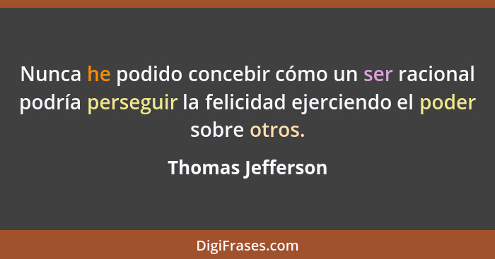 Nunca he podido concebir cómo un ser racional podría perseguir la felicidad ejerciendo el poder sobre otros.... - Thomas Jefferson