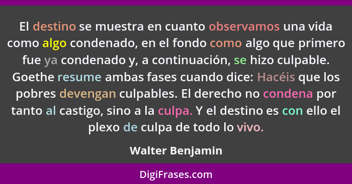 El destino se muestra en cuanto observamos una vida como algo condenado, en el fondo como algo que primero fue ya condenado y, a con... - Walter Benjamin