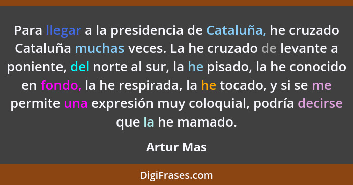 Para llegar a la presidencia de Cataluña, he cruzado Cataluña muchas veces. La he cruzado de levante a poniente, del norte al sur, la he p... - Artur Mas