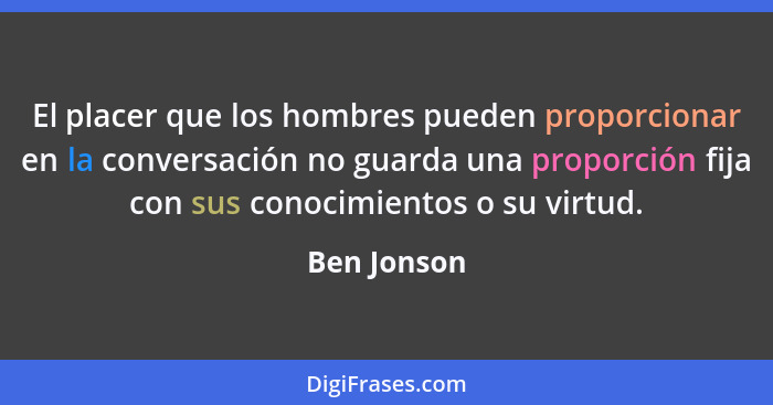 El placer que los hombres pueden proporcionar en la conversación no guarda una proporción fija con sus conocimientos o su virtud.... - Ben Jonson