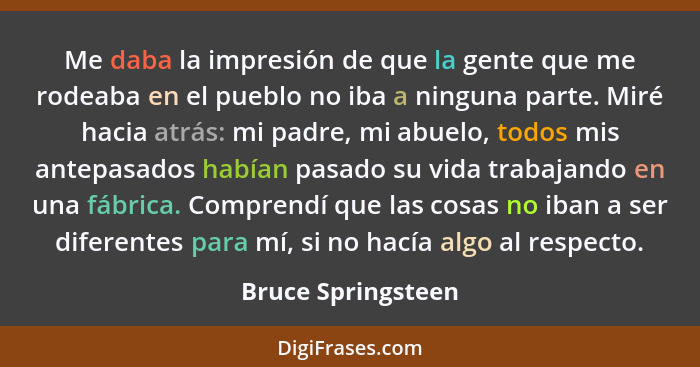 Me daba la impresión de que la gente que me rodeaba en el pueblo no iba a ninguna parte. Miré hacia atrás: mi padre, mi abuelo, to... - Bruce Springsteen