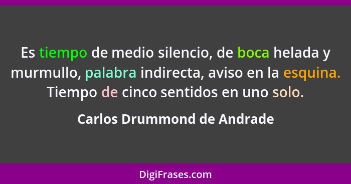 Es tiempo de medio silencio, de boca helada y murmullo, palabra indirecta, aviso en la esquina. Tiempo de cinco sentidos... - Carlos Drummond de Andrade