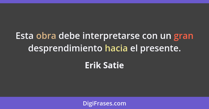 Esta obra debe interpretarse con un gran desprendimiento hacia el presente.... - Erik Satie