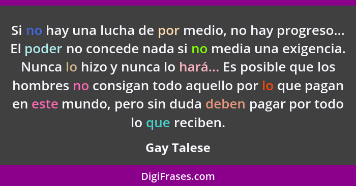 Si no hay una lucha de por medio, no hay progreso... El poder no concede nada si no media una exigencia. Nunca lo hizo y nunca lo hará...... - Gay Talese