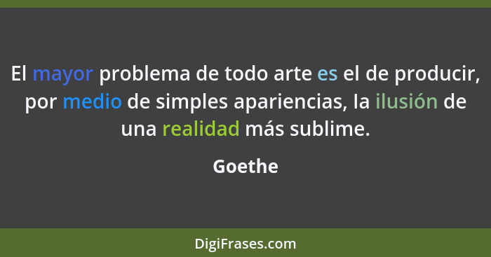 El mayor problema de todo arte es el de producir, por medio de simples apariencias, Ia ilusión de una realidad más sublime.... - Goethe