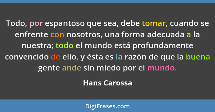 Todo, por espantoso que sea, debe tomar, cuando se enfrente con nosotros, una forma adecuada a la nuestra; todo el mundo está profundam... - Hans Carossa