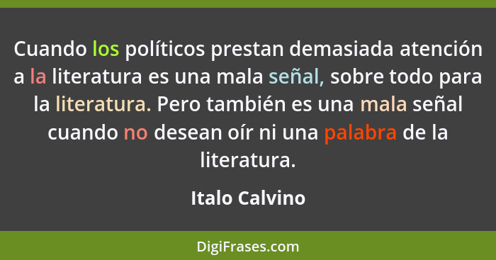 Cuando los políticos prestan demasiada atención a la literatura es una mala señal, sobre todo para la literatura. Pero también es una... - Italo Calvino