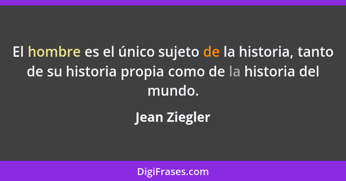 El hombre es el único sujeto de la historia, tanto de su historia propia como de la historia del mundo.... - Jean Ziegler